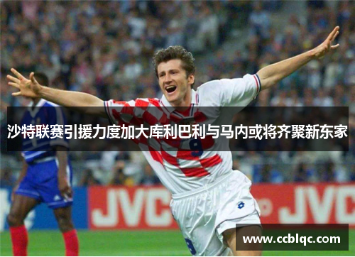 沙特联赛引援力度加大库利巴利与马内或将齐聚新东家